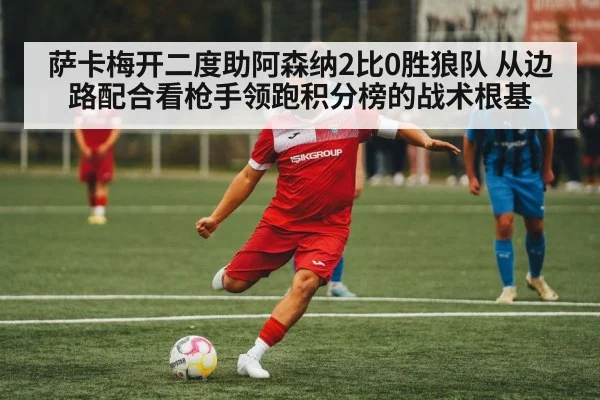 萨卡梅开二度助阿森纳2比0胜狼队 从边路配合看枪手领跑积分榜的战术根基