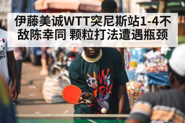 伊藤美诚WTT突尼斯站1-4不敌陈幸同 颗粒打法遭遇瓶颈